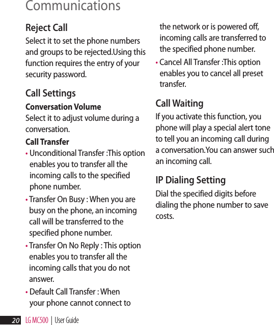 LG MC500  |  User Guide20CommunicationsReject CallSelect it to set the phone numbers and groups to be rejected.Using this function requires the entry of your security password.Call SettingsConversation Volume Select it to adjust volume during a conversation.Call Transfer  •  Unconditional Transfer :This option enables you to transfer all the incoming calls to the specified phone number.•  Transfer On Busy : When you are busy on the phone, an incoming call will be transferred to the specified phone number.•  Transfer On No Reply : This option enables you to transfer all the incoming calls that you do not answer.•  Default Call Transfer : When your phone cannot connect to the network or is powered off, incoming calls are transferred to the specified phone number.•  Cancel All Transfer :This option enables you to cancel all preset transfer.Call WaitingIf you activate this function, you phone will play a special alert tone to tell you an incoming call during a conversation.You can answer such an incoming call.IP Dialing SettingDial the specified digits before dialing the phone number to save costs.