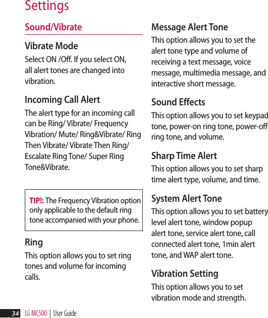LG MC500  |  User Guide34SettingsSound/Vibrate Vibrate Mode Select ON /Off. If you select ON, all alert tones are changed into vibration.Incoming Call Alert The alert type for an incoming call can be Ring/ Vibrate/ Frequency Vibration/ Mute/ Ring&amp;Vibrate/ Ring Then Vibrate/ Vibrate Then Ring/ Escalate Ring Tone/ Super Ring Tone&amp;Vibrate.TIP!: The Frequency Vibration option only applicable to the default ring tone accompanied with your phone.Ring This option allows you to set ring tones and volume for incoming calls.Message Alert Tone This option allows you to set the alert tone type and volume of receiving a text message, voice message, multimedia message, and interactive short message.Sound Effects This option allows you to set keypad tone, power-on ring tone, power-off ring tone, and volume.Sharp Time Alert This option allows you to set sharp time alert type, volume, and time.System Alert Tone This option allows you to set battery level alert tone, window popup alert tone, service alert tone, call connected alert tone, 1min alert tone, and WAP alert tone.Vibration Setting This option allows you to set vibration mode and strength.