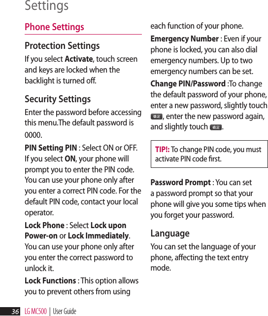LG MC500  |  User Guide36SettingsPhone Settings Protection Settings If you select Activate, touch screen and keys are locked when the backlight is turned off.Security Settings Enter the password before accessing this menu.The default password is 0000. PIN Setting PIN : Select ON or OFF.If you select ON, your phone will prompt you to enter the PIN code. You can use your phone only after you enter a correct PIN code. For the default PIN code, contact your local operator.Lock Phone : Select Lock upon Power-on or Lock Immediately. You can use your phone only after you enter the correct password to unlock it.Lock Functions : This option allows you to prevent others from using each function of your phone.Emergency Number : Even if your phone is locked, you can also dial emergency numbers. Up to two emergency numbers can be set.Change PIN/Password :To change the default password of your phone, enter a new password, slightly touch 播放添加3, enter the new password again, and slightly touch 播放添加3.TIP!: To change PIN code, you must activate PIN code ﬁrst.Password Prompt : You can set a password prompt so that your phone will give you some tips when you forget your password.Language You can set the language of your phone, affecting the text entry mode.