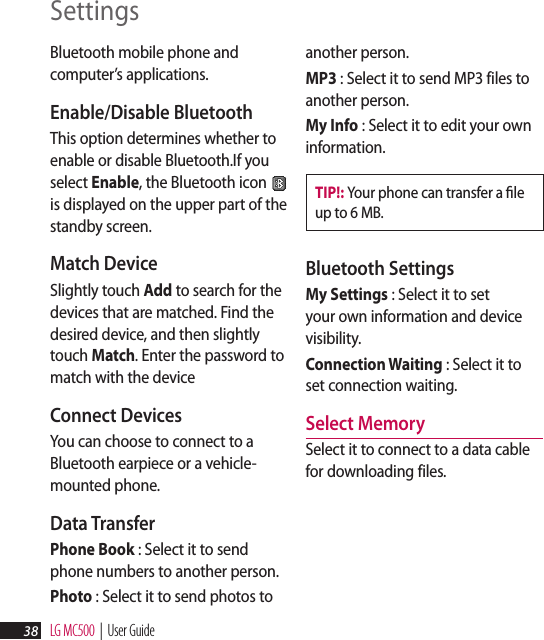 LG MC500  |  User Guide38Bluetooth mobile phone and computer’s applications.Enable/Disable Bluetooth This option determines whether to enable or disable Bluetooth.If you select Enable, the Bluetooth icon   is displayed on the upper part of the standby screen.Match Device Slightly touch Add to search for the devices that are matched. Find the desired device, and then slightly touch Match. Enter the password to match with the deviceConnect Devices You can choose to connect to a Bluetooth earpiece or a vehicle-mounted phone.Data Transfer Phone Book : Select it to send phone numbers to another person.Photo : Select it to send photos to another person.MP3 : Select it to send MP3 files to another person.My Info : Select it to edit your own information.TIP!: Your phone can transfer a ﬁle up to 6 MB.Bluetooth Settings My Settings : Select it to set your own information and device visibility.Connection Waiting : Select it to set connection waiting.Select MemorySelect it to connect to a data cable for downloading files.Settings