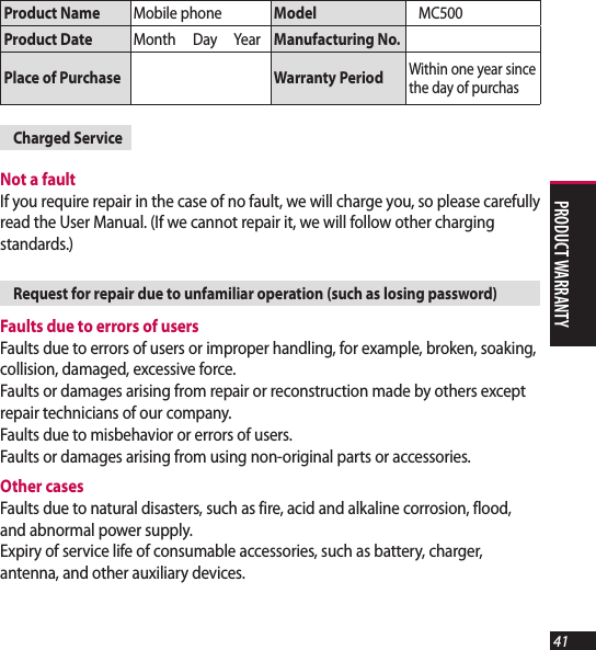41Product Name Mobile phone Model MC500 Product Date Month     Day     Year Manufacturing No.Place of Purchase Warranty PeriodWithin one year since the day of purchasCharged ServiceNot a fault If you require repair in the case of no fault, we will charge you, so please carefully read the User Manual. (If we cannot repair it, we will follow other charging standards.)Request for repair due to unfamiliar operation (such as losing password)Faults due to errors of users Faults due to errors of users or improper handling, for example, broken, soaking, collision, damaged, excessive force.  Faults or damages arising from repair or reconstruction made by others except repair technicians of our company. Faults due to misbehavior or errors of users. Faults or damages arising from using non-original parts or accessories.Other cases Faults due to natural disasters, such as fire, acid and alkaline corrosion, flood, and abnormal power supply. Expiry of service life of consumable accessories, such as battery, charger, antenna, and other auxiliary devices.product Warranty