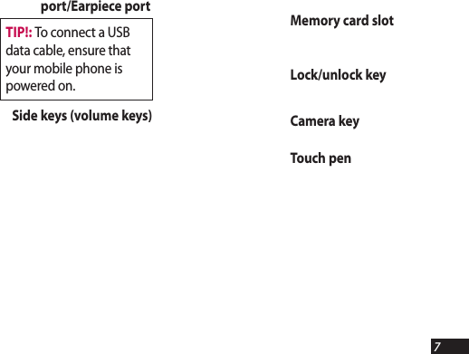 7Memory card slotLock/unlock keyCamera keyTouch penport/Earpiece portSide keys (volume keys)TIP!: To connect a USB data cable, ensure that your mobile phone is powered on.