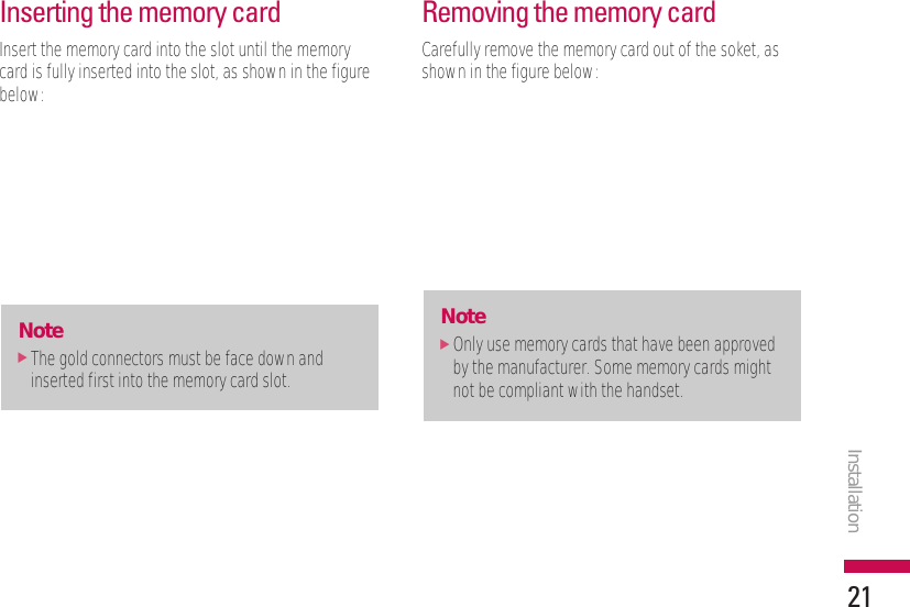 Inserting the memory cardInsert the memory card into the slot until the memorycard is fully inserted into the slot, as shown in the figurebelow:Removing the memory cardCarefully remove the memory card out of the soket, asshown in the figure below:Note]Only use memory cards that have been approvedby the manufacturer. Some memory cards mightnot be compliant with the handset.Note]The gold connectors must be face down andinserted first into the memory card slot.Installation21