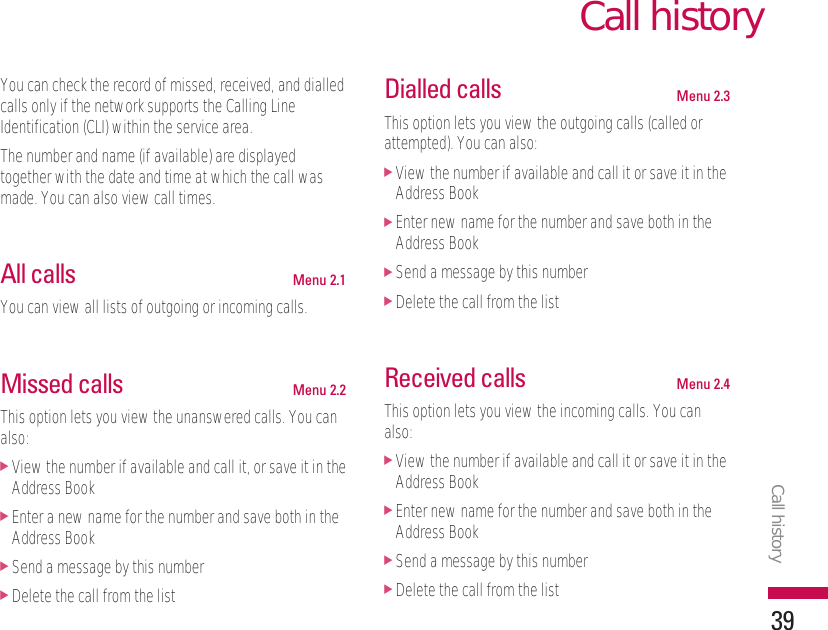 You can check the record of missed, received, and dialledcalls only if the network supports the Calling LineIdentification (CLI) within the service area.The number and name (if available) are displayedtogether with the date and time at which the call wasmade. You can also view call times.All calls Menu 2.1You can view all lists of outgoing or incoming calls.Missed calls Menu 2.2This option lets you view the unanswered calls. You canalso:]View the number if available and call it, or save it in theAddress Book]Enter a new name for the number and save both in theAddress Book]Send a message by this number]Delete the call from the listDialled calls Menu 2.3This option lets you view the outgoing calls (called orattempted). You can also:]View the number if available and call it or save it in theAddress Book]Enter new name for the number and save both in theAddress Book]Send a message by this number]Delete the call from the listReceived calls Menu 2.4This option lets you view the incoming calls. You canalso:]View the number if available and call it or save it in theAddress Book]Enter new name for the number and save both in theAddress Book]Send a message by this number]Delete the call from the listCall historyCall history39