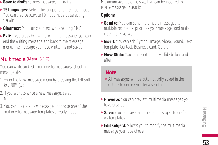 Messaging53]Save to drafts: Stores messages in Drafts.]T9 languages: Select the language for T9 input mode.You can also deactivate T9 input mode by selecting ‘T9 off’.]Clear text: You can clear text while writing SMS.]Exit: If you press Exit while writing a message, you canend the writing message and back to the Messagemenu. The message you have written is not saved.Multimedia (Menu 5.1.2)You can write and edit multimedia messages, checkingmessage size.1. Enter the New message menu by pressing the left softkey [OK].2. If you want to write a new message, selectMultimedia.3. You can create a new message or choose one of themultimedia message templates already made.Maximum available file size, that can be inserted toMMS-message, is 300 kb.Options]Send to: You can send multimedia messages tomultiple recipients, priorities your message, and makeit sent later as well.]Insert: You can add Symbol, Image, Video, Sound, Texttemplate, Contact, Business card, Others.]New Slide: You can insert the new slide before andafter. ]Preview: You can preview multimedia messages youhave created.]Save: You can save multimedia messages To drafts orAs templates]Edit subject: Allows you to modify the multimediamessage you have chosen.Note]All messages will be automatically saved in theoutbox folder, even after a sending failure.