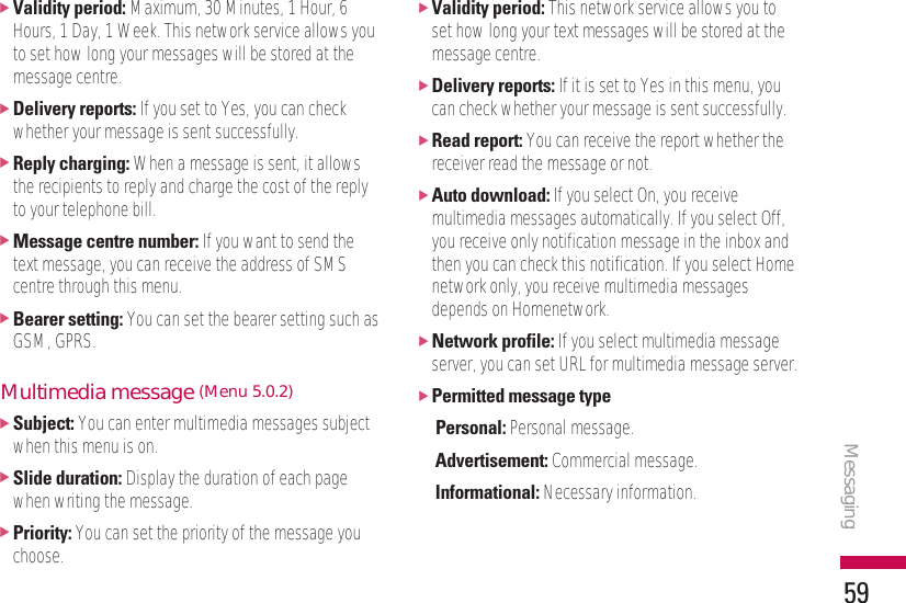 Messaging59]Validity period: Maximum, 30 Minutes, 1 Hour, 6Hours, 1 Day, 1 Week. This network service allows youto set how long your messages will be stored at themessage centre.]Delivery reports: If you set to Yes, you can checkwhether your message is sent successfully.]Reply charging: When a message is sent, it allowsthe recipients to reply and charge the cost of the replyto your telephone bill.]Message centre number: If you want to send thetext message, you can receive the address of SMScentre through this menu.]Bearer setting: You can set the bearer setting such asGSM, GPRS.Multimedia message (Menu 5.0.2)]Subject: You can enter multimedia messages subjectwhen this menu is on.]Slide duration: Display the duration of each pagewhen writing the message.]Priority: You can set the priority of the message youchoose.]Validity period: This network service allows you toset how long your text messages will be stored at themessage centre.]Delivery reports: If it is set to Yes in this menu, youcan check whether your message is sent successfully.]Read report: You can receive the report whether thereceiver read the message or not.]Auto download: If you select On, you receivemultimedia messages automatically. If you select Off,you receive only notification message in the inbox andthen you can check this notification. If you select Homenetwork only, you receive multimedia messagesdepends on Homenetwork.]Network profile: If you select multimedia messageserver, you can set URL for multimedia message server.]Permitted message typePersonal: Personal message.Advertisement: Commercial message.Informational: Necessary information.