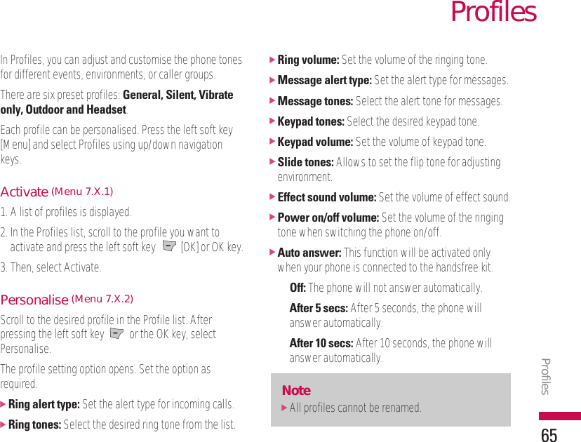 In Profiles, you can adjust and customise the phone tonesfor different events, environments, or caller groups.There are six preset profiles: General, Silent, Vibrateonly, Outdoor and Headset.Each profile can be personalised. Press the left soft key[Menu] and select Profiles using up/down navigationkeys.Activate (Menu 7.X.1)1. A list of profiles is displayed.2. In the Profiles list, scroll to the profile you want toactivate and press the left soft key  [OK] or OK key.3. Then, select Activate.Personalise (Menu 7.X.2)Scroll to the desired profile in the Profile list. Afterpressing the left soft key  or the OK key, selectPersonalise.The profile setting option opens. Set the option asrequired.]Ring alert type: Set the alert type for incoming calls.]Ring tones: Select the desired ring tone from the list.]Ring volume: Set the volume of the ringing tone.]Message alert type: Set the alert type for messages.]Message tones: Select the alert tone for messages.]Keypad tones: Select the desired keypad tone.]Keypad volume: Set the volume of keypad tone.]Slide tones: Allows to set the flip tone for adjustingenvironment.]Effect sound volume: Set the volume of effect sound.]Power on/off volume: Set the volume of the ringingtone when switching the phone on/off.]Auto answer: This function will be activated onlywhen your phone is connected to the handsfree kit.• Off: The phone will not answer automatically.• After 5 secs: After 5 seconds, the phone willanswer automatically.• After 10 secs: After 10 seconds, the phone willanswer automatically.Note]All profiles cannot be renamed.ProfilesProfiles65