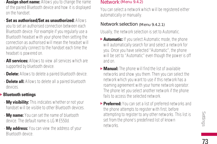 Settings73- Assign short name: Allows you to change the nameof the paired Bluetooth device and how it is displayedon the handset.- Set as authorised/Set as unauthorized: Allowsyou to set an authorised connection between eachBluetooth device. For example if you regularly use aBluetooth headset with your phone then setting theconnection as authorised will mean the headset willautomatically connect to the handset each time theheadset is powered on.- All services: Allows to view all services which aresupported by bluetooth device.- Delete: Allows to delete a paired bluetooth device.- Delete all: Allows to delete all a paired bluetoothdevices.]Bluetooth settings- My visibility: This indicates whether or not yourhandset will be visible to other Bluetooth devices.- My name: You can set the name of bluetoothdevice. The default name is LG ME550d.- My address: You can view the address of yourBluetooth device.Network (Menu 9.4.2)You can select a network which will be registered eitherautomatically or manually.Network selection (Menu 9.4.2.1)Usually, the network selection is set to Automatic.]Automatic: If you select Automatic mode, the phonewill automatically search for and select a network foryou. Once you have selected “Automatic”, the phonewill be set to “Automatic” even though the power is offand on.]Manual: The phone will find the list of availablenetworks and show you them. Then you can select thenetwork which you want to use if this network has aroaming agreement with your home network operator.The phone let you select another network if the phonefails to access the selected network.]Preferred: You can set a list of preferred networks andthe phone attempts to register with first, beforeattempting to register to any other networks. This list isset from the phone’s predefined list of knownnetworks.