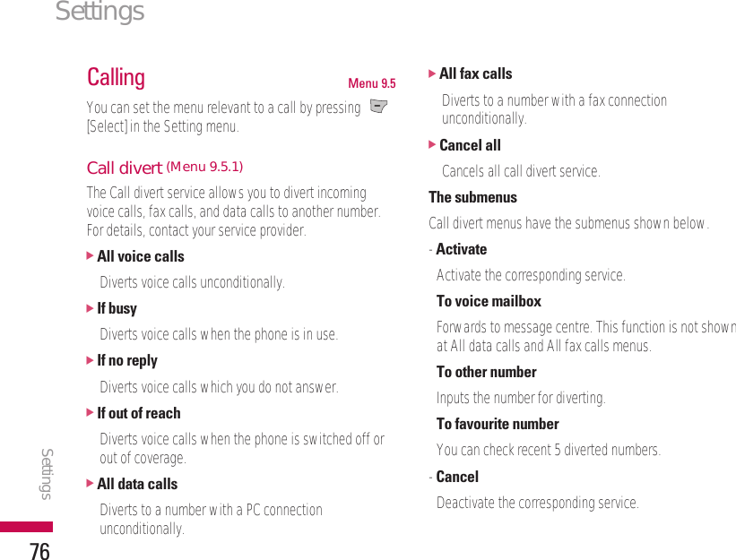 Settings76Calling Menu 9.5You can set the menu relevant to a call by pressing [Select] in the Setting menu.Call divert (Menu 9.5.1)The Call divert service allows you to divert incomingvoice calls, fax calls, and data calls to another number.For details, contact your service provider.]All voice callsDiverts voice calls unconditionally.]If busyDiverts voice calls when the phone is in use.]If no replyDiverts voice calls which you do not answer.]If out of reachDiverts voice calls when the phone is switched off orout of coverage.]All data callsDiverts to a number with a PC connectionunconditionally.]All fax callsDiverts to a number with a fax connectionunconditionally.]Cancel allCancels all call divert service.The submenusCall divert menus have the submenus shown below.- ActivateActivate the corresponding service.To voice mailboxForwards to message centre. This function is not shownat All data calls and All fax calls menus.To other numberInputs the number for diverting.To favourite numberYou can check recent 5 diverted numbers.- CancelDeactivate the corresponding service.Settings