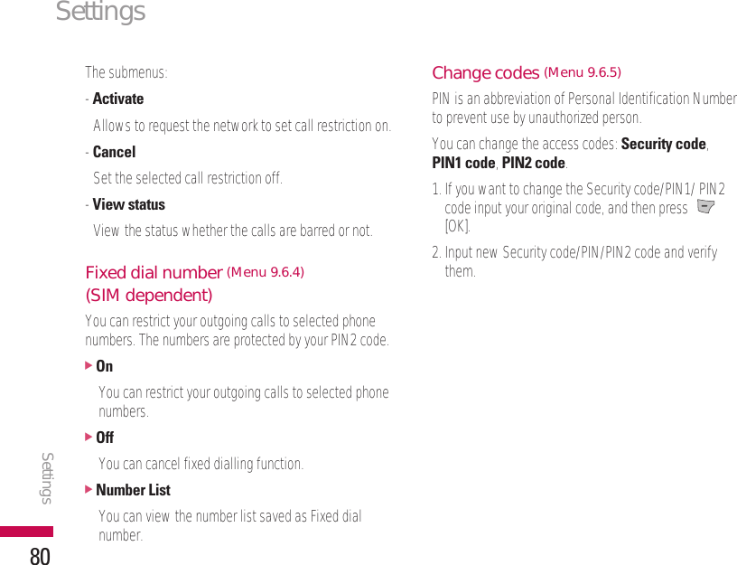 The submenus:- ActivateAllows to request the network to set call restriction on.- CancelSet the selected call restriction off.- View statusView the status whether the calls are barred or not.Fixed dial number (Menu 9.6.4)(SIM dependent)You can restrict your outgoing calls to selected phonenumbers. The numbers are protected by your PIN2 code.]OnYou can restrict your outgoing calls to selected phonenumbers.]OffYou can cancel fixed dialling function.]Number ListYou can view the number list saved as Fixed dialnumber.Change codes (Menu 9.6.5)PIN is an abbreviation of Personal Identification Numberto prevent use by unauthorized person.You can change the access codes: Security code, PIN1 code, PIN2 code.1. If you want to change the Security code/PIN1/ PIN2code input your original code, and then press [OK].2. Input new Security code/PIN/PIN2 code and verifythem.SettingsSettings80