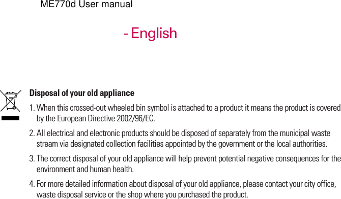 KE770 User Guide- EnglishDisposal of your old appliance1. When this crossed-out wheeled bin symbol is attached to a product it means the product is coveredby the European Directive 2002/96/EC.2. All electrical and electronic products should be disposed of separately from the municipal wastestream via designated collection facilities appointed by the government or the local authorities.3. The correct disposal of your old appliance will help prevent potential negative consequences for theenvironment and human health.4. For more detailed information about disposal of your old appliance, please contact your city office,waste disposal service or the shop where you purchased the product.ME770d User manual