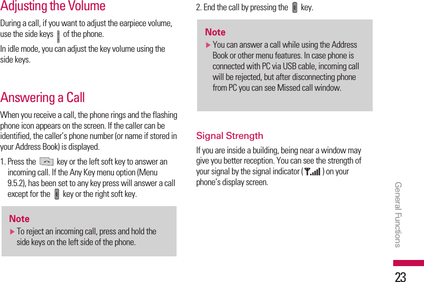 Adjusting the VolumeDuring a call, if you want to adjust the earpiece volume,use the side keys  of the phone.In idle mode, you can adjust the key volume using theside keys.Answering a CallWhen you receive a call, the phone rings and the flashingphone icon appears on the screen. If the caller can beidentified, the caller’s phone number (or name if stored inyour Address Book) is displayed.1. Press the  key or the left soft key to answer anincoming call. If the Any Key menu option (Menu9.5.2), has been set to any key press will answer a callexcept for the  key or the right soft key.2. End the call by pressing the  key.Signal StrengthIf you are inside a building, being near a window maygive you better reception. You can see the strength ofyour signal by the signal indicator ( ) on yourphone’s display screen.NotevYou can answer a call while using the AddressBook or other menu features. In case phone isconnected with PC via USB cable, incoming callwill be rejected, but after disconnecting phonefrom PC you can see Missed call window.NotevTo reject an incoming call, press and hold theside keys on the left side of the phone.General Functions23