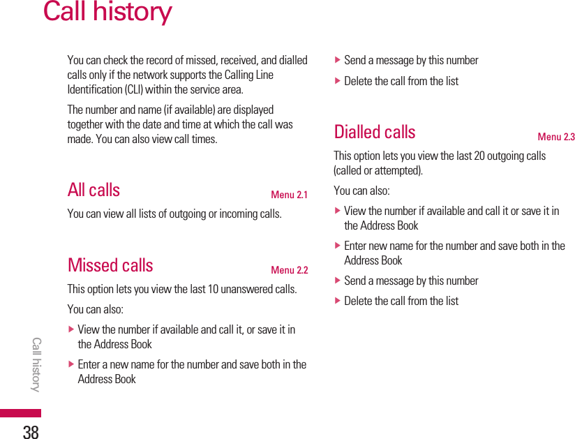 You can check the record of missed, received, and dialledcalls only if the network supports the Calling LineIdentification (CLI) within the service area.The number and name (if available) are displayedtogether with the date and time at which the call wasmade. You can also view call times.All calls Menu 2.1You can view all lists of outgoing or incoming calls.Missed calls Menu 2.2This option lets you view the last 10 unanswered calls. You can also:vView the number if available and call it, or save it inthe Address BookvEnter a new name for the number and save both in theAddress BookvSend a message by this numbervDelete the call from the listDialled calls Menu 2.3This option lets you view the last 20 outgoing calls(called or attempted).You can also:vView the number if available and call it or save it inthe Address BookvEnter new name for the number and save both in theAddress BookvSend a message by this numbervDelete the call from the listCall historyCall history38