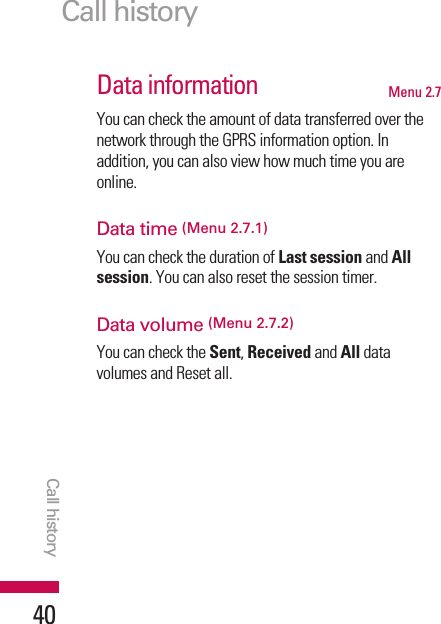 Data information Menu 2.7You can check the amount of data transferred over thenetwork through the GPRS information option. Inaddition, you can also view how much time you areonline.Data time (Menu 2.7.1)You can check the duration of Last session and Allsession. You can also reset the session timer.Data volume (Menu 2.7.2)You can check the Sent, Received and All datavolumes and Reset all.Call historyCall history40