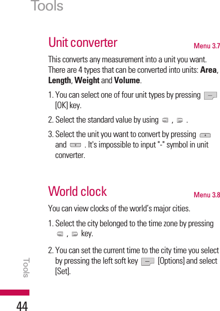 Unit converter Menu 3.7This converts any measurement into a unit you want.There are 4 types that can be converted into units: Area,Length, Weight and Volume.1. You can select one of four unit types by pressing [OK] key.2. Select the standard value by using  ,  .3. Select the unit you want to convert by pressing and  . It&apos;s impossible to input &quot;-&quot; symbol in unitconverter.World clock Menu 3.8You can view clocks of the world’s major cities.1. Select the city belonged to the time zone by pressing, key.2. You can set the current time to the city time you selectby pressing the left soft key  [Options] and select[Set].ToolsTools44