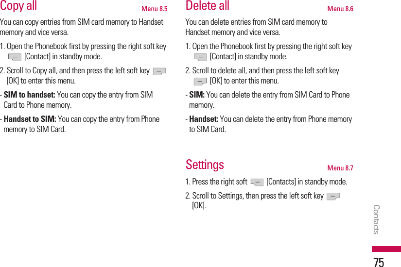 Copy all  Menu 8.5You can copy entries from SIM card memory to Handsetmemory and vice versa.1. Open the Phonebook first by pressing the right soft key[Contact] in standby mode.2. Scroll to Copy all, and then press the left soft key [OK] to enter this menu.- SIM to handset: You can copy the entry from SIMCard to Phone memory.- Handset to SIM: You can copy the entry from Phonememory to SIM Card.Delete all Menu 8.6You can delete entries from SIM card memory toHandset memory and vice versa.1. Open the Phonebook first by pressing the right soft key[Contact] in standby mode.2. Scroll to delete all, and then press the left soft key[OK] to enter this menu.- SIM: You can delete the entry from SIM Card to Phonememory.- Handset: You can delete the entry from Phone memoryto SIM Card.Settings Menu 8.71. Press the right soft  [Contacts] in standby mode.2. Scroll to Settings, then press the left soft key [OK].Contacts75