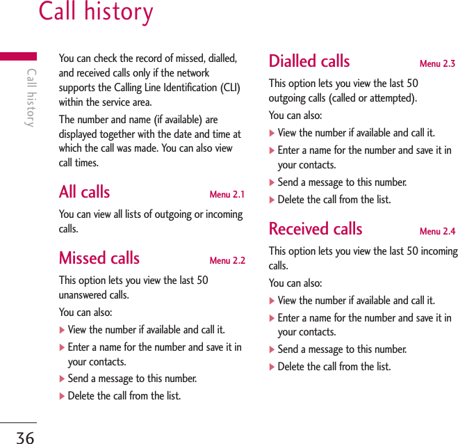 Call history36Call historyYou can check the record of missed, dialled,and received calls only if the networksupports the Calling Line Identification (CLI)within the service area.The number and name (if available) aredisplayed together with the date and time atwhich the call was made. You can also viewcall times.All calls Menu 2.1You can view all lists of outgoing or incomingcalls.Missed calls Menu 2.2This option lets you view the last 50unanswered calls.You can also:]View the number if available and call it.]Enter a name for the number and save it inyour contacts.]Send a message to this number.]Delete the call from the list.Dialled calls Menu 2.3This option lets you view the last 50outgoing calls (called or attempted). You can also:]View the number if available and call it.]Enter a name for the number and save it inyour contacts.]Send a message to this number.]Delete the call from the list.Received calls Menu 2.4This option lets you view the last 50 incomingcalls. You can also:]View the number if available and call it.]Enter a name for the number and save it inyour contacts.]Send a message to this number.]Delete the call from the list.