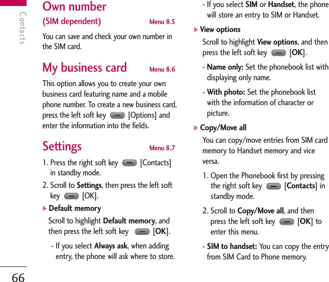 Contacts66ContactsOwn number (SIM dependent)   Menu 8.5You can save and check your own number inthe SIM card.My business card  Menu 8.6This option allows you to create your ownbusiness card featuring name and a mobilephone number. To create a new business card,press the left soft key  [Options] andenter the information into the fields.Settings  Menu 8.71. Press the right soft key  [Contacts]in standby mode.2. Scroll to Settings, then press the left softkey [OK]. ]Default memoryScroll to highlight Default memory, andthen press the left soft key   [OK]. - If you select Always ask, when addingentry, the phone will ask where to store.- If you select SIM or Handset, the phonewill store an entry to SIM or Handset.]View optionsScroll to highlight View options, and thenpress the left soft key  [OK]. - Name only: Set the phonebook list withdisplaying only name.- With photo: Set the phonebook listwith the information of character orpicture.]Copy/Move allYou can copy/move entries from SIM cardmemory to Handset memory and viceversa.1. Open the Phonebook first by pressingthe right soft key  [Contacts] instandby mode.2. Scroll to Copy/Move all, and thenpress the left soft key [OK] toenter this menu.- SIM to handset: You can copy the entryfrom SIM Card to Phone memory.