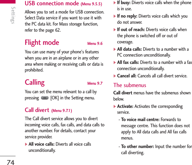 Settings74SettingsUSB connection mode (Menu 9.5.5)Allows you to set a mode for USB connection.Select Data service if you want to use it withthe PC data kit. For Mass storage function,refer to the page 62.Flight mode Menu 9.6You can use many of your phone&apos;s featureswhen you are in an airplane or in any otherarea where making or receiving calls or data isprohibited.Calling Menu 9.7You can set the menu relevant to a call bypressing  [OK] in the Setting menu.Call divert (Menu 9.7.1)The Call divert service allows you to divertincoming voice calls, fax calls, and data calls toanother number. For details, contact yourservice provider.]All voice calls: Diverts all voice callsunconditionally.]If busy: Diverts voice calls when the phoneis in use.]If no reply: Diverts voice calls which youdo not answer.]If out of reach: Diverts voice calls whenthe phone is switched off or out ofcoverage.]All data calls: Diverts to a number with aPC connection unconditionally.]All fax calls: Diverts to a number with a faxconnection unconditionally.]Cancel all: Cancels all call divert service.The submenusCall divert menus have the submenus shownbelow.]Activate: Activates the correspondingservice.- To voice mail centre: Forwards tomessage centre. This function does notapply to All data calls and All fax callsmenus.- To other number: Input the number forcall diverting.