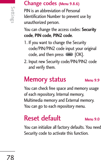 Settings78SettingsChange codes (Menu 9.8.6)PIN is an abbreviation of PersonalIdentification Number to prevent use byunauthorized person.You can change the access codes: Securitycode, PIN code, PIN2 code.1. If you want to change the Securitycode/PIN/PIN2 code input your originalcode, and then press  [OK].2. Input new Security code/PIN/PIN2 codeand verify them.Memory status Menu 9.9You can check free space and memory usageof each repository, Internal memory,Multimedia memory and External memory.You can go to each repository menu.Reset default Menu 9.0You can initialize all factory defaults. You needSecurity code to activate this function.