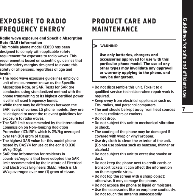 Guidelines for safe and efficient use7EXPOSURE TO RADIOFREQUENCY ENERGYRadio wave exposure and Specific AbsorptionRate (SAR) informationThis mobile phone model KE850 has beendesigned to comply with applicable safetyrequirement for exposure to radio waves. Thisrequirement is based on scientific guidelines thatinclude safety margins designed to assure thissafety of all persons, regardless of age andhealth.°The radio wave exposure guidelines employ aunit of measurement known as the SpecificAbsorption Rate, or SAR. Tests for SAR areconducted using standardized method with thephone transmitting at its highest certified powerlevel in all used frequency bands.°While there may be differences between theSAR levels of various LG phone models, they areall designed to meet the relevant guidelines forexposure to radio waves.°The SAR limit recommended by the internationalCommission on Non-Ionizing RadiationProtection (ICNIRP), which is 2W/kg averagedover ten (10) gram of tissue.°The highest SAR value for this model phonetested by DASY4 for use at the ear is 0.838W/kg (10g).°SAR data information for residents incountries/regions that have adopted the SARlimit recommended by the Institute of Electricaland Electronics Engineers (IEEE), which is 1.6W/kg averaged over one (1) gram of tissue.PRODUCT CARE ANDMAINTENANCE°Do not disassemble this unit. Take it to aqualified service technician when repair work isrequired.°Keep away from electrical appliances such asTVs, radios, and personal computers.°The unit should be kept away from heat sourcessuch as radiators or cookers.°Do not drop.°Do not subject this unit to mechanical vibrationor shock.°The coating of the phone may be damaged ifcovered with wrap or vinyl wrapper.°Use dry cloth to clean the exterior of the unit. (Do not use solvent such as benzene, thinner oralcohol.)°Do not subject this unit to excessive smoke ordust.°Do not keep the phone next to credit cards ortransport tickets; it can affect the informationon the magnetic strips.°Do not tap the screen with a sharp object;otherwise, it may damage the phone.°Do not expose the phone to liquid or moisture.°Use the accessories like an earphone cautiously.Do not touch the antenna unnecessarily.&gt; WARNING:Use only batteries, chargers andaccessories approved for use with thisparticular phone model. The use of anyother types may invalidate any approvalor warranty applying to the phone, andmay be dangerous.