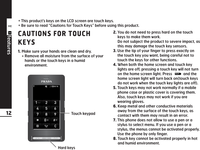CAUTIONS FOR TOUCHKEYS1. Make sure your hands are clean and dry.°Remove all moisture from the surface of yourhands or the touch keys in a humidenvironment.2. You do not need to press hard on the touchkeys to make them work.Do not subject the product to severe impact, asthis may damage the touch key sensors.3. Use the tip of your finger to press exactly onthe touch key you want, being careful not totouch the keys for other functions.4. When both the home screen and touch keylights are off, pressing a touch key will not turnon the home screen light. Press  and thehome screen light will turn back on(touch keysdo not work when the touch key lights are off).5. Touch keys may not work normally if a mobilephone case or plastic cover is covering them.Also, touch keys may not work if you arewearing gloves.6. Keep metal and other conductive materialsaway from the surface of the touch keys, ascontact with them may result in an error.7. This phone does not allow to use a pen or astylus to select menu. If you use a pen or astylus, the menus cannot be activated properly.Use the phone by only finger.8. Touch key cannot be activated properly in hotand humid environment.°This product’s keys on the LCD screen are touch keys.°Be sure to read “Cautions for Touch Keys” before using this product.KE850 features12 Touch keypadHard keysME8