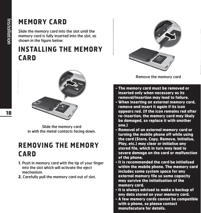 Installation18MEMORY CARDSlide the memory card into the slot until thememory card is fully inserted into the slot, asshown in the figure below:INSTALLING THE MEMORYCARDREMOVING THE MEMORYCARD1. Push in memory card with the tip of your fingerinto the slot which will activate the ejectmechanism.2. Carefully pull the memory card out of slot.Slide the memory card in with the metal contacts facing down.Remove the memory card - The memory card must be removed orinserted only when necessary as itsremoval/insertion may lead to failure.- When inserting an external memory card,remove and insert it again if its iconappears red. (If the icon remains red afterre-insertion, the memory card may likelybe damaged, so replace it with anotherone.)- Removal of an external memory card orturning the mobile phone off while usingthe card (Store, Copy, Remove, Initialise,Play, etc.) may clear or initialise anystored file, which in turn may lead tosevere damage on the card or malfunctionof the phone.- It is recommended the card be initialisedwithin the mobile phone. The memory cardincludes some system space for anyexternal memory file so some capacitymay survive the initialisation of thememory card.- It is always advised to make a backup ofany data stored on your memory card.- A few memory cards cannot be compatiblewith a phone, so please contactmanufacuture for details.