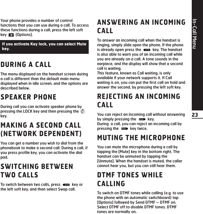 In-Call Menu23Your phone provides a number of controlfunctions that you can use during a call. To accessthese functions during a call, press the left softkey [Options].DURING A CALLThe menu displayed on the handset screen duringa call is different than the default main menudisplayed when in idle screen, and the options aredescribed below.SPEAKER PHONEDuring call you can activate speaker phone bypressing the LOCK key and then pressing the key.MAKING A SECOND CALL(NETWORK DEPENDENT)You can get a number you wish to dial from thephonebook to make a second call. During a call, ifyou press profile key, you can activate the dialpad.SWITCHING BETWEENTWO CALLSTo switch between two calls, press  key orthe left soft key, and then select Swap call.ANSWERING AN INCOMINGCALL To answer an incoming call when the handset isringing, simply slide open the phone. If the phoneis already open press the  key. The handsetis also able to warn you of an incoming call whileyou are already on a call. A tone sounds in theearpiece, and the display will show that a secondcall is waiting.This feature, known as Call waiting, is onlyavailable if your network supports it. If Callwaiting is on, you can put the first call on hold andanswer the second, by pressing the left soft key.REJECTING AN INCOMINGCALLYou can reject an incoming call without answeringby simply pressing the  key.During  a call, you can reject an incoming call bypressing the  key twice. MUTING THE MICROPHONEYou can mute the microphone during a call bytapping the [Mute] key in the bottom right. Thehandset can be unmuted by tapping the[Unmute]. When the handset is muted, the callercannot hear you, but you can still hear them.DTMF TONES WHILECALLINGTo switch on DTMF tones while calling (e.g. to usethe phone with an automatic switchboard) tap[Options] followed by Send DTMF – DTMF on.Select DTMF off to disable DTMF tones. DTMFtones are normally on.If you activate Key lock, you can select Mutekey.