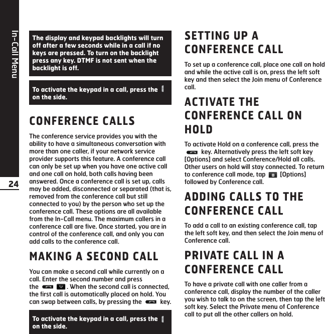In-Call Menu24CONFERENCE CALLSThe conference service provides you with theability to have a simultaneous conversation withmore than one caller, if your network serviceprovider supports this feature. A conference callcan only be set up when you have one active calland one call on hold, both calls having beenanswered. Once a conference call is set up, callsmay be added, disconnected or separated (that is,removed from the conference call but stillconnected to you) by the person who set up theconference call. These options are all availablefrom the In-Call menu. The maximum callers in aconference call are five. Once started, you are incontrol of the conference call, and only you canadd calls to the conference call.MAKING A SECOND CALLYou can make a second call while currently on acall. Enter the second number and press the  . When the second call is connected,the first call is automatically placed on hold. Youcan swap between calls, by pressing the  key.SETTING UP ACONFERENCE CALLTo set up a conference call, place one call on holdand while the active call is on, press the left softkey and then select the Join menu of Conferencecall.ACTIVATE THECONFERENCE CALL ONHOLDTo activate Hold on a conference call, press thekey. Alternatively press the left soft key[Options] and select Conference/Hold all calls.Other users on hold will stay connected. To returnto conference call mode, tap  [Options]followed by Conference call.ADDING CALLS TO THECONFERENCE CALLTo add a call to an existing conference call, tapthe left soft key, and then select the Join menu ofConference call.PRIVATE CALL IN ACONFERENCE CALLTo have a private call with one caller from aconference call, display the number of the calleryou wish to talk to on the screen, then tap the leftsoft key. Select the Private menu of Conferencecall to put all the other callers on hold.To activate the keypad in a call, press the on the side.The display and keypad backlights will turnoff after a few seconds while in a call if nokeys are pressed. To turn on the backlightpress any key. DTMF is not sent when thebacklight is off.To activate the keypad in a call, press the on the side.