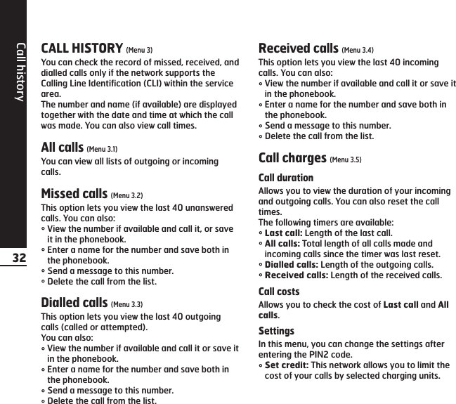 Call history32CALL HISTORY (Menu 3)You can check the record of missed, received, anddialled calls only if the network supports theCalling Line Identification (CLI) within the servicearea.The number and name (if available) are displayedtogether with the date and time at which the callwas made. You can also view call times.All calls (Menu 3.1)You can view all lists of outgoing or incomingcalls.Missed calls (Menu 3.2)This option lets you view the last 40 unansweredcalls. You can also:°View the number if available and call it, or saveit in the phonebook.°Enter a name for the number and save both inthe phonebook.°Send a message to this number.°Delete the call from the list.Dialled calls (Menu 3.3)This option lets you view the last 40 outgoingcalls (called or attempted).You can also:°View the number if available and call it or save itin the phonebook.°Enter a name for the number and save both inthe phonebook.°Send a message to this number.°Delete the call from the list.Received calls (Menu 3.4)This option lets you view the last 40 incomingcalls. You can also:°View the number if available and call it or save itin the phonebook.°Enter a name for the number and save both inthe phonebook.°Send a message to this number.°Delete the call from the list.Call charges (Menu 3.5)Call durationAllows you to view the duration of your incomingand outgoing calls. You can also reset the calltimes.The following timers are available:°Last call: Length of the last call.°All calls: Total length of all calls made andincoming calls since the timer was last reset.°Dialled calls: Length of the outgoing calls.°Received calls: Length of the received calls.Call costsAllows you to check the cost of Last call and Allcalls.SettingsIn this menu, you can change the settings afterentering the PIN2 code.°Set credit: This network allows you to limit thecost of your calls by selected charging units.