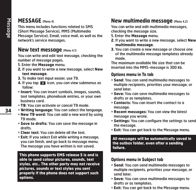 Message34MESSAGE (Menu 4)This menu includes functions related to SMS(Short Message Service), MMS (MultimediaMessage Service), Email, voice mail, as well as thenetwork’s service messages.New text message (Menu 4.1)You can write and edit text message, checking thenumber of message pages.1. Enter the Message menu.2. If you want to write a new message, select Newtext message.3. To make text input easier, use T9.4. If you tap  icon, you can view submenus asfollow:°Insert: You can insert symbols, images, sounds,text templates, phonebook entries, or your ownbusiness card.°T9: You can activate or cancel T9 mode.°Writing language: You can select the language.°New T9 word: You can add a new word by usingT9 mode.°Save to drafts: You can save the message indrafts.°Clear text: You can delete all the text.°Exit: If you select Exit while writing a message,you can finish, and go back to message menu.The message you have written is not saved.New multimedia message (Menu 4.2)You can write and edit multimedia messages,checking the message size.1. Enter the Message menu.2. If you want to write a new message, select Newmultimedia message.3. You can create a new message or choose oneof the multimedia message templates alreadymade.The maximum available file size that can beinserted into the MMS-message is 300 kb.Options menu in To tab°Send: You can send multimedia messages tomultiple recipients, priorities your message, orsend later.°Save: You can save multimedia messages todrafts or as templates.°Contacts: You can insert the contact to amessage.°Recent messages: You can view the latestmessage you wrote.°Settings: You can configure the settings to sendthe message.°Exit: You can get back to the Message menu.Options menu in Subject tab °Send: You can send multimedia messages tomultiple recipients, priorities your message, orsend later.°Save: You can save multimedia messages todrafts or as templates.°Exit: You can get back to the Message menu.This phone supports EMS release 5 is and isable to send colour pictures, sounds, textstyles, etc.. The other party may not receivepictures, sounds or text styles you sentproperly if the phone does not support suchoptions.All messages will be automatically saved inthe outbox folder, even after a sendingfailure.