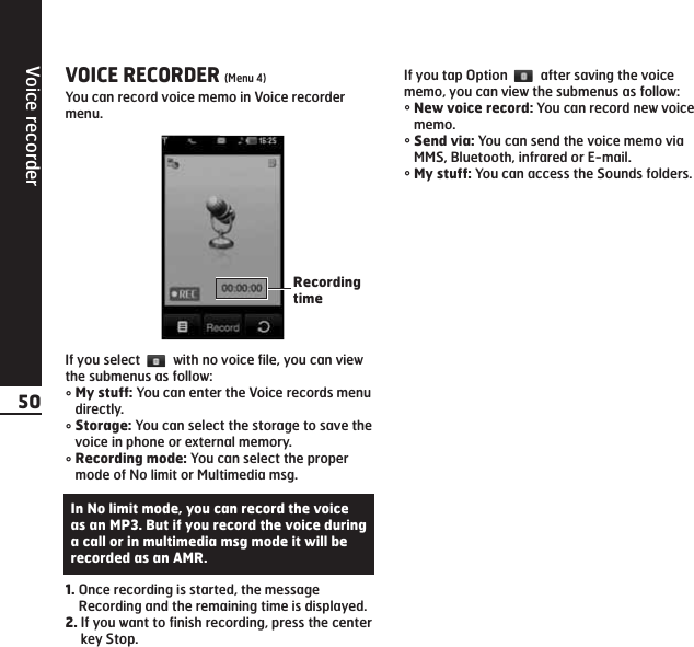 Voice recorder50VOICE RECORDER (Menu 4)You can record voice memo in Voice recordermenu.If you select  with no voice file, you can viewthe submenus as follow:°My stuff: You can enter the Voice records menudirectly.°Storage: You can select the storage to save thevoice in phone or external memory.°Recording mode: You can select the propermode of No limit or Multimedia msg.1. Once recording is started, the messageRecording and the remaining time is displayed.2. If you want to finish recording, press the centerkey Stop.If you tap Option  after saving the voicememo, you can view the submenus as follow:°New voice record: You can record new voicememo.°Send via: You can send the voice memo viaMMS, Bluetooth, infrared or E-mail.°My stuff: You can access the Sounds folders.RecordingtimeIn No limit mode, you can record the voiceas an MP3. But if you record the voice duringa call or in multimedia msg mode it will berecorded as an AMR.