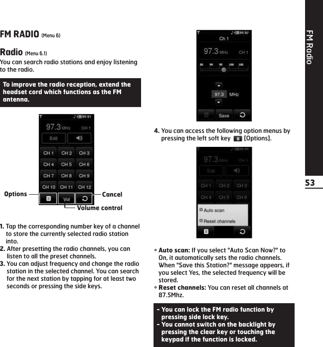 FM Radio53FM RADIO (Menu 6)Radio (Menu 6.1)You can search radio stations and enjoy listeningto the radio.1. Tap the corresponding number key of a channelto store the currently selected radio stationinto.2. After presetting the radio channels, you canlisten to all the preset channels.3. You can adjust frequency and change the radiostation in the selected channel. You can searchfor the next station by tapping for at least twoseconds or pressing the side keys. 4. You can access the following option menus bypressing the left soft key  [Options].°Auto scan: If you select &quot;Auto Scan Now?&quot; toOn, it automatically sets the radio channels.When &quot;Save this Station?&quot; message appears, ifyou select Yes, the selected frequency will bestored.°Reset channels: You can reset all channels at87.5Mhz.To improve the radio reception, extend theheadset cord which functions as the FMantenna.- You can lock the FM radio function bypressing side lock key.- You cannot switch on the backlight bypressing the clear key or touching thekeypad if the function is locked.CancelVolume controlOptions