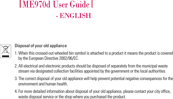 ME970d User Guide- ENGLISHDisposal of your old appliance1. When this crossed-out wheeled bin symbol is attached to a product it means the product is coveredby the European Directive 2002/96/EC.2. All electrical and electronic products should be disposed of separately from the municipal wastestream via designated collection facilities appointed by the government or the local authorities.3. The correct disposal of your old appliance will help prevent potential negative consequences for theenvironment and human health.4. For more detailed information about disposal of your old appliance, please contact your city office,waste disposal service or the shop where you purchased the product.