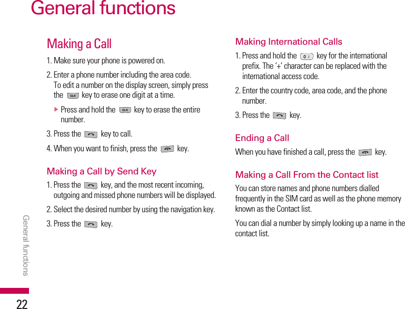 General functions22Making a Call1. Make sure your phone is powered on.2. Enter a phone number including the area code.To edit a number on the display screen, simply pressthe  key to erase one digit at a time.vPress and hold the  key to erase the entirenumber.3. Press the  key to call.4. When you want to finish, press the  key.Making a Call by Send Key1. Press the  key, and the most recent incoming,outgoing and missed phone numbers will be displayed.2. Select the desired number by using the navigation key.3. Press the  key.Making International Calls1. Press and hold the  key for the internationalprefix. The ‘+’ character can be replaced with theinternational access code.2. Enter the country code, area code, and the phonenumber.3. Press the  key.Ending a CallWhen you have finished a call, press the  key.Making a Call From the Contact listYou can store names and phone numbers dialledfrequently in the SIM card as well as the phone memoryknown as the Contact list.You can dial a number by simply looking up a name in thecontact list.General functions