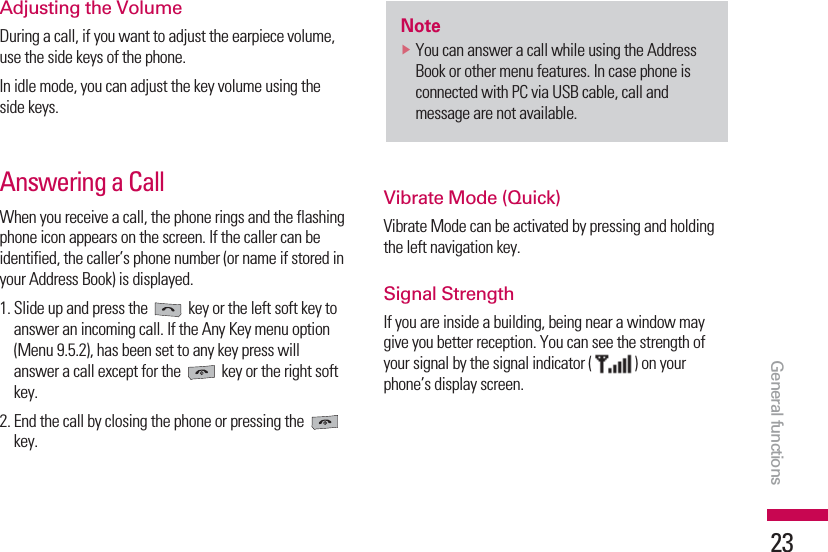 General functions23Adjusting the VolumeDuring a call, if you want to adjust the earpiece volume,use the side keys of the phone.In idle mode, you can adjust the key volume using theside keys.Answering a CallWhen you receive a call, the phone rings and the flashingphone icon appears on the screen. If the caller can beidentified, the caller’s phone number (or name if stored inyour Address Book) is displayed.1. Slide up and press the  key or the left soft key toanswer an incoming call. If the Any Key menu option(Menu 9.5.2), has been set to any key press willanswer a call except for the  key or the right softkey.2. End the call by closing the phone or pressing the key.Vibrate Mode (Quick)Vibrate Mode can be activated by pressing and holdingthe left navigation key.Signal StrengthIf you are inside a building, being near a window maygive you better reception. You can see the strength ofyour signal by the signal indicator ( ) on yourphone’s display screen.NotevYou can answer a call while using the AddressBook or other menu features. In case phone isconnected with PC via USB cable, call andmessage are not available.
