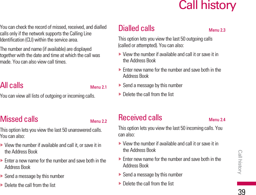 Call history39You can check the record of missed, received, and dialledcalls only if the network supports the Calling LineIdentification (CLI) within the service area.The number and name (if available) are displayedtogether with the date and time at which the call wasmade. You can also view call times.All calls Menu 2.1You can view all lists of outgoing or incoming calls.Missed calls Menu 2.2This option lets you view the last 50 unanswered calls.You can also:vView the number if available and call it, or save it inthe Address BookvEnter a new name for the number and save both in theAddress BookvSend a message by this numbervDelete the call from the listDialled calls Menu 2.3This option lets you view the last 50 outgoing calls(called or attempted). You can also:vView the number if available and call it or save it inthe Address BookvEnter new name for the number and save both in theAddress BookvSend a message by this numbervDelete the call from the listReceived calls Menu 2.4This option lets you view the last 50 incoming calls. Youcan also:vView the number if available and call it or save it inthe Address BookvEnter new name for the number and save both in theAddress BookvSend a message by this numbervDelete the call from the listCall history