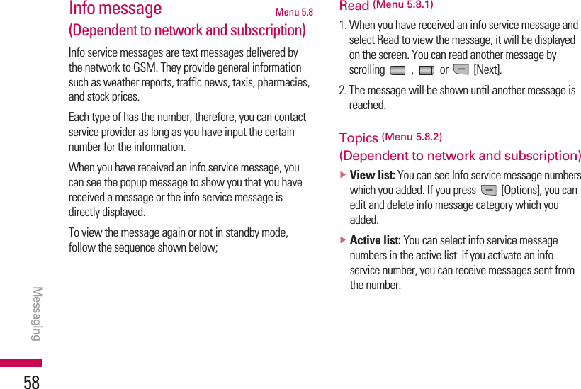 Messaging58Info message Menu 5.8(Dependent to network and subscription)Info service messages are text messages delivered bythe network to GSM. They provide general informationsuch as weather reports, traffic news, taxis, pharmacies,and stock prices.Each type of has the number; therefore, you can contactservice provider as long as you have input the certainnumber for the information.When you have received an info service message, youcan see the popup message to show you that you havereceived a message or the info service message isdirectly displayed.To view the message again or not in standby mode,follow the sequence shown below;Read (Menu 5.8.1)1. When you have received an info service message andselect Read to view the message, it will be displayedon the screen. You can read another message byscrolling , or [Next].2. The message will be shown until another message isreached.Topics (Menu 5.8.2)(Dependent to network and subscription)vView list: You can see Info service message numberswhich you added. If you press  [Options], you canedit and delete info message category which youadded.vActive list: You can select info service messagenumbers in the active list. if you activate an infoservice number, you can receive messages sent fromthe number.Messaging