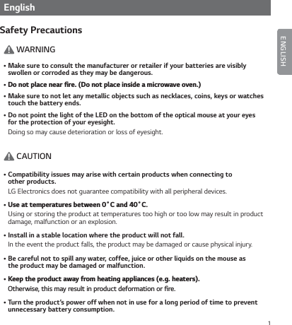 1EnglishSafety Precautions! WARNINGŢMake sure to consult the manufacturer or retailer if your batteries are visibly  swollen or corroded as they may be dangerous.Ţ%POPUQMBDFOFBSŻSF%POPUQMBDFJOTJEFBNJDSPXBWFPWFOŢMake sure to not let any metallic objects such as necklaces, coins, keys or watches touch the battery ends.ŢDo not point the light of the LED on the bottom of the optical mouse at your eyes  for the protection of your eyesight.Doing so may cause deterioration or loss of eyesight.! CAUTIONŢCompatibility issues may arise with certain products when connecting to  other products.LG Electronics does not guarantee compatibility with all peripheral devices.Ţ6TFBUUFNQFSBUVSFTCFUXFFOŊ$BOEŊ$.Using or storing the product at temperatures too high or too low may result in product damage, malfunction or an explosion.ŢInstall in a stable location where the product will not fall.In the event the product falls, the product may be damaged or cause physical injury.ŢBe careful not to spill any water, coffee, juice or other liquids on the mouse as  the product may be damaged or malfunction.Ţ,FFQUIFQSPEVDUBXBZGSPNIFBUJOHBQQMJBODFTFHIFBUFST0UIFSXJTFUIJTNBZSFTVMUJOQSPEVDUEFGPSNBUJPOPSŻSFŢTurn the product’s power off when not in use for a long period of time to prevent unnecessary battery consumption.ENGLISH