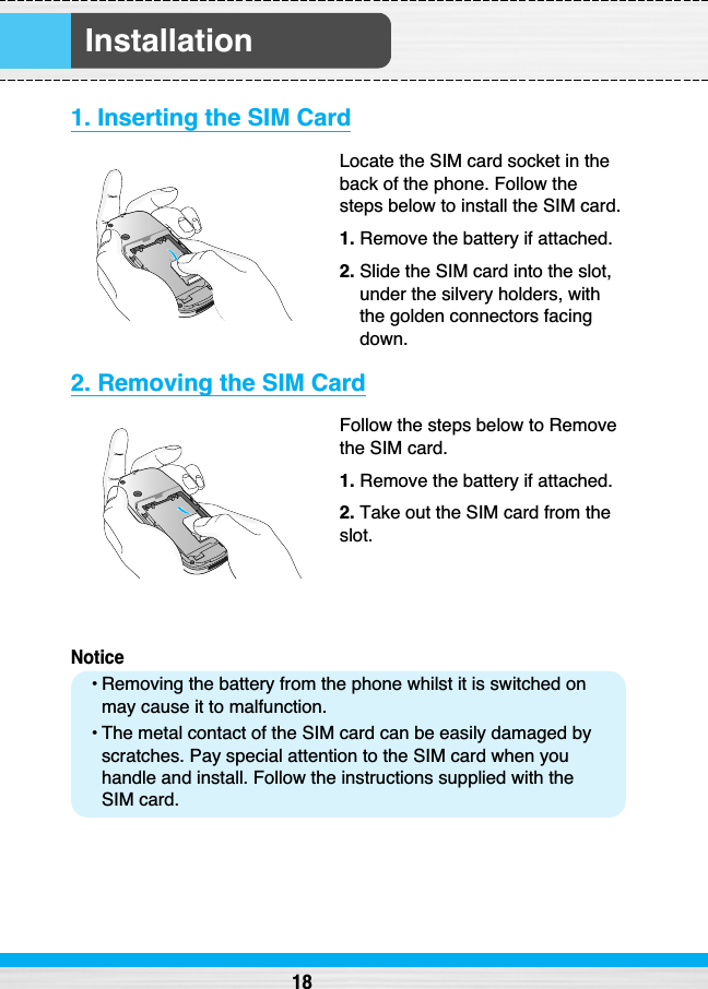 Installation1. Inserting the SIM CardLocate the SIM card socket in theback of the phone. Follow thesteps below to install the SIM card.1. Remove the battery if attached.2. Slide the SIM card into the slot,under the silvery holders, withthe golden connectors facingdown.2. Removing the SIM CardFollow the steps below to Removethe SIM card.1. Remove the battery if attached.2. Take out the SIM card from theslot.Notice• Removing the battery from the phone whilst it is switched onmay cause it to malfunction.• The metal contact of the SIM card can be easily damaged byscratches. Pay special attention to the SIM card when youhandle and install. Follow the instructions supplied with theSIM card.18