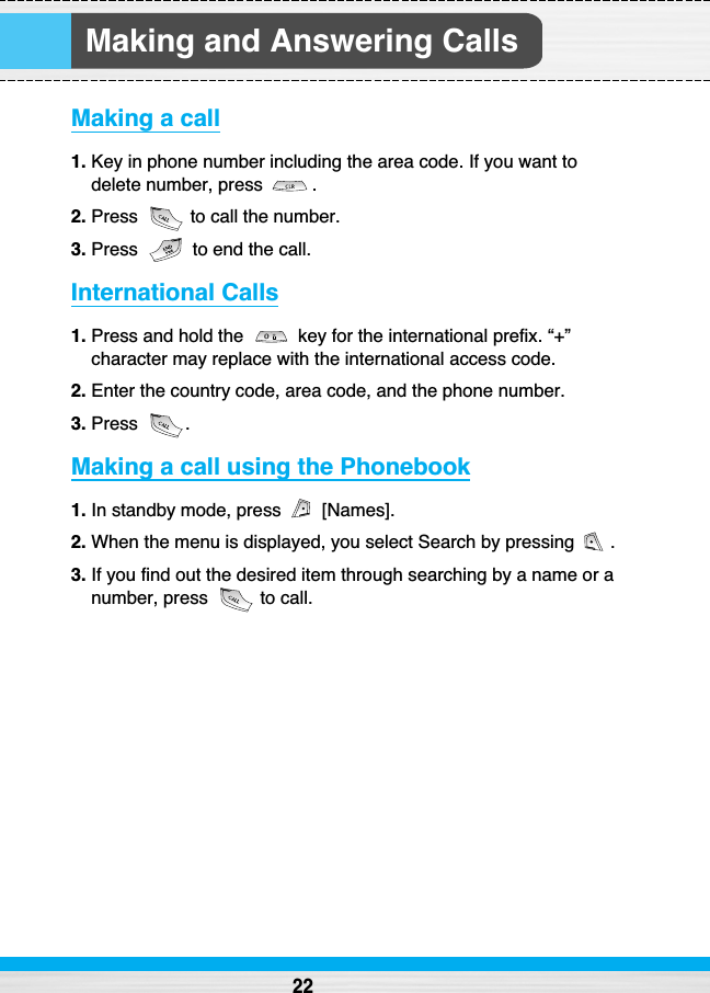 Making and Answering CallsMaking a call1. Key in phone number including the area code. If you want todelete number, press  .2. Press  to call the number.3. Press  to end the call.International Calls1. Press and hold the  key for the international prefix. “+”character may replace with the international access code.2. Enter the country code, area code, and the phone number.3. Press .Making a call using the Phonebook1. In standby mode, press  [Names].2. When the menu is displayed, you select Search by pressing  .3. If you find out the desired item through searching by a name or anumber, press  to call.22