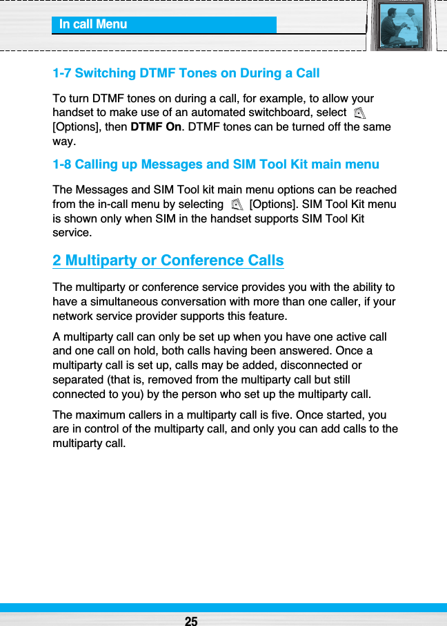 In call Menu251-7 Switching DTMF Tones on During a CallTo turn DTMF tones on during a call, for example, to allow yourhandset to make use of an automated switchboard, select [Options], then DTMF On. DTMF tones can be turned off the sameway.1-8 Calling up Messages and SIM Tool Kit main menuThe Messages and SIM Tool kit main menu options can be reachedfrom the in-call menu by selecting  [Options]. SIM Tool Kit menuis shown only when SIM in the handset supports SIM Tool Kitservice.2 Multiparty or Conference CallsThe multiparty or conference service provides you with the ability tohave a simultaneous conversation with more than one caller, if yournetwork service provider supports this feature.A multiparty call can only be set up when you have one active calland one call on hold, both calls having been answered. Once amultiparty call is set up, calls may be added, disconnected orseparated (that is, removed from the multiparty call but stillconnected to you) by the person who set up the multiparty call.The maximum callers in a multiparty call is five. Once started, youare in control of the multiparty call, and only you can add calls to themultiparty call.