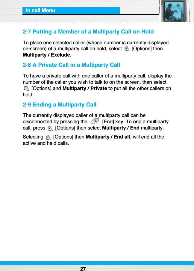 In call Menu272-7 Putting a Member of a Multiparty Call on HoldTo place one selected caller (whose number is currently displayedon-screen) of a multiparty call on hold, select  [Options] thenMultiparty / Exclude.2-8 A Private Call in a Multiparty CallTo have a private call with one caller of a multiparty call, display thenumber of the caller you wish to talk to on the screen, then select[Options] and Multiparty / Private to put all the other callers onhold.2-9 Ending a Multiparty CallThe currently displayed caller of a multiparty call can bedisconnected by pressing the  [End] key. To end a multipartycall, press  [Options] then select Multiparty / End multiparty.Selecting [Options] then Multiparty / End all, will end all theactive and held calls.