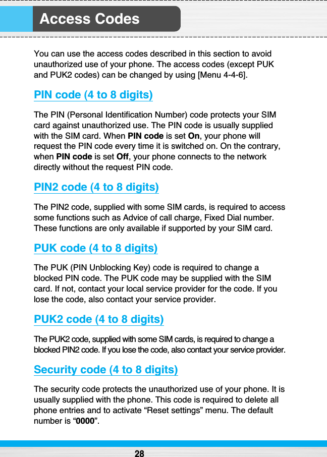 Access Codes28You can use the access codes described in this section to avoidunauthorized use of your phone. The access codes (except PUKand PUK2 codes) can be changed by using [Menu 4-4-6].PIN code (4 to 8 digits)The PIN (Personal Identification Number) code protects your SIMcard against unauthorized use. The PIN code is usually suppliedwith the SIM card. When PIN code is set On, your phone willrequest the PIN code every time it is switched on. On the contrary,when PIN code is set Off, your phone connects to the networkdirectly without the request PIN code.PIN2 code (4 to 8 digits)The PIN2 code, supplied with some SIM cards, is required to accesssome functions such as Advice of call charge, Fixed Dial number.These functions are only available if supported by your SIM card.PUK code (4 to 8 digits)The PUK (PIN Unblocking Key) code is required to change ablocked PIN code. The PUK code may be supplied with the SIMcard. If not, contact your local service provider for the code. If youlose the code, also contact your service provider.PUK2 code (4 to 8 digits)The PUK2 code, supplied with some SIM cards, is required to change ablocked PIN2 code. If you lose the code, also contact your service provider.Security code (4 to 8 digits)The security code protects the unauthorized use of your phone. It isusually supplied with the phone. This code is required to delete allphone entries and to activate “Reset settings” menu. The defaultnumber is “0000”.