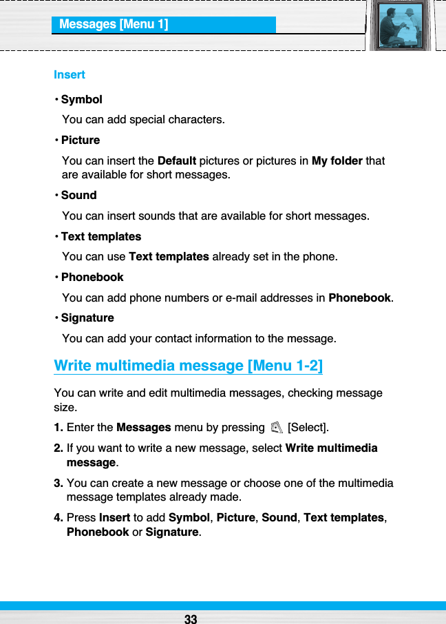 Messages [Menu 1]Insert• SymbolYou can add special characters.• PictureYou can insert the Default pictures or pictures in My folder thatare available for short messages.• SoundYou can insert sounds that are available for short messages.• Text templatesYou can use Text templates already set in the phone.• PhonebookYou can add phone numbers or e-mail addresses in Phonebook.• SignatureYou can add your contact information to the message.Write multimedia message [Menu 1-2]You can write and edit multimedia messages, checking messagesize.1. Enter the Messages menu by pressing  [Select].2. If you want to write a new message, select Write multimediamessage.3. You can create a new message or choose one of the multimediamessage templates already made.4. Press Insert to add Symbol, Picture, Sound, Text templates,Phonebook or Signature.33