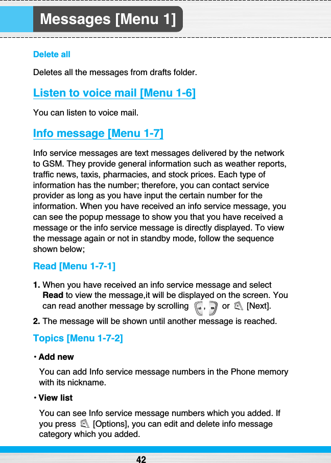 Messages [Menu 1]Delete allDeletes all the messages from drafts folder.Listen to voice mail [Menu 1-6]You can listen to voice mail.Info message [Menu 1-7]Info service messages are text messages delivered by the networkto GSM. They provide general information such as weather reports,traffic news, taxis, pharmacies, and stock prices. Each type ofinformation has the number; therefore, you can contact serviceprovider as long as you have input the certain number for theinformation. When you have received an info service message, youcan see the popup message to show you that you have received amessage or the info service message is directly displayed. To viewthe message again or not in standby mode, follow the sequenceshown below;Read [Menu 1-7-1]1. When you have received an info service message and selectRead to view the message,it will be displayed on the screen. Youcan read another message by scrolling  ,  or  [Next].2. The message will be shown until another message is reached.Topics [Menu 1-7-2]• Add newYou can add Info service message numbers in the Phone memorywith its nickname.• View listYou can see Info service message numbers which you added. Ifyou press  [Options], you can edit and delete info messagecategory which you added.42