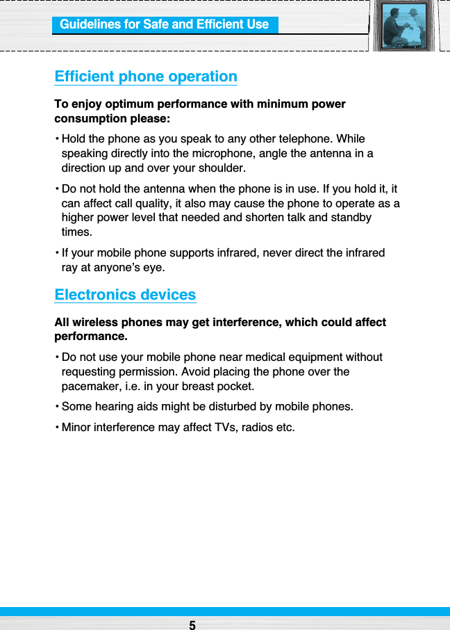 Guidelines for Safe and Efficient UseEfficient phone operationTo enjoy optimum performance with minimum powerconsumption please: • Hold the phone as you speak to any other telephone. Whilespeaking directly into the microphone, angle the antenna in adirection up and over your shoulder.• Do not hold the antenna when the phone is in use. If you hold it, itcan affect call quality, it also may cause the phone to operate as ahigher power level that needed and shorten talk and standbytimes.• If your mobile phone supports infrared, never direct the infraredray at anyone’s eye.Electronics devicesAll wireless phones may get interference, which could affectperformance.• Do not use your mobile phone near medical equipment withoutrequesting permission. Avoid placing the phone over thepacemaker, i.e. in your breast pocket.• Some hearing aids might be disturbed by mobile phones. • Minor interference may affect TVs, radios etc.5