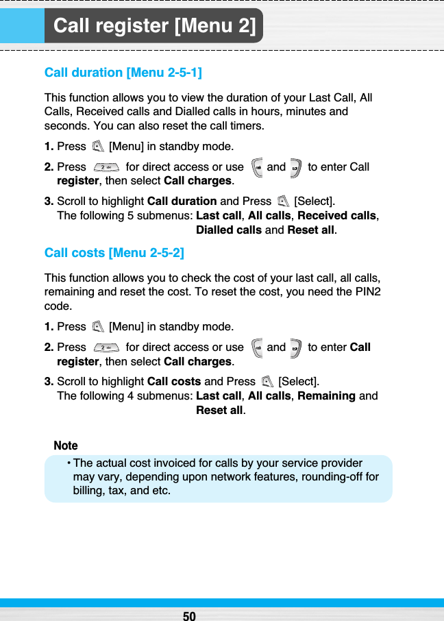 Call register [Menu 2]Call duration [Menu 2-5-1]This function allows you to view the duration of your Last Call, AllCalls, Received calls and Dialled calls in hours, minutes andseconds. You can also reset the call timers.1. Press  [Menu] in standby mode.2. Press  for direct access or use  and  to enter Callregister, then select Call charges.3. Scroll to highlight Call duration and Press  [Select]. The following 5 submenus: Last call,All calls, Received calls,Dialled calls and Reset all.Call costs [Menu 2-5-2]This function allows you to check the cost of your last call, all calls,remaining and reset the cost. To reset the cost, you need the PIN2code.1. Press  [Menu] in standby mode.2. Press  for direct access or use  and  to enter Callregister, then select Call charges.3. Scroll to highlight Call costs and Press  [Select].The following 4 submenus: Last call,All calls,Remaining andReset all.Note• The actual cost invoiced for calls by your service providermay vary, depending upon network features, rounding-off forbilling, tax, and etc.50