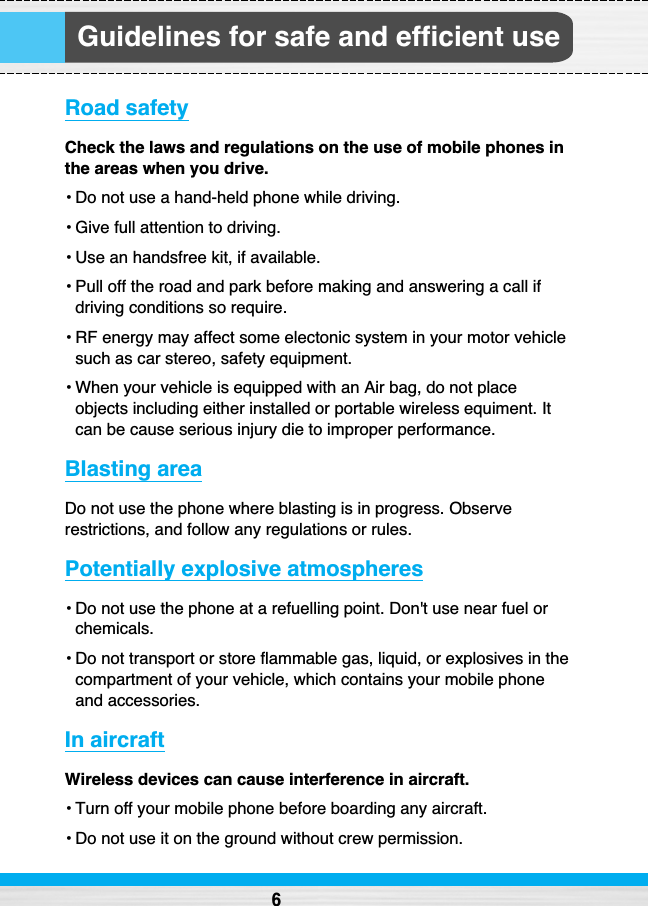 Guidelines for safe and efficient useRoad safetyCheck the laws and regulations on the use of mobile phones inthe areas when you drive. • Do not use a hand-held phone while driving.• Give full attention to driving.• Use an handsfree kit, if available. • Pull off the road and park before making and answering a call ifdriving conditions so require.• RF energy may affect some electonic system in your motor vehiclesuch as car stereo, safety equipment.• When your vehicle is equipped with an Air bag, do not placeobjects including either installed or portable wireless equiment. Itcan be cause serious injury die to improper performance.Blasting area Do not use the phone where blasting is in progress. Observerestrictions, and follow any regulations or rules.Potentially explosive atmospheres• Do not use the phone at a refuelling point. Don&apos;t use near fuel orchemicals.• Do not transport or store flammable gas, liquid, or explosives in thecompartment of your vehicle, which contains your mobile phoneand accessories.In aircraftWireless devices can cause interference in aircraft.• Turn off your mobile phone before boarding any aircraft.• Do not use it on the ground without crew permission.6