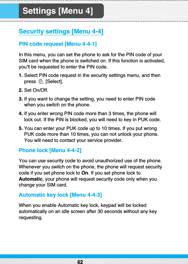 Settings [Menu 4]Security settings [Menu 4-4]PIN code request [Menu 4-4-1]In this menu, you can set the phone to ask for the PIN code of yourSIM card when the phone is switched on. If this function is activated,you’ll be requested to enter the PIN code.1. Select PIN code request in the security settings menu, and thenpress [Select].2. Set On/Off.3. If you want to change the setting, you need to enter PIN codewhen you switch on the phone.4. If you enter wrong PIN code more than 3 times, the phone willlock out. If the PIN is blocked, you will need to key in PUK code.5. You can enter your PUK code up to 10 times. If you put wrongPUK code more than 10 times, you can not unlock your phone.You will need to contact your service provider.Phone lock [Menu 4-4-2]You can use security code to avoid unauthorized use of the phone.Whenever you switch on the phone, the phone will request securitycode if you set phone lock to On. If you set phone lock toAutomatic, your phone will request security code only when youchange your SIM card.Automatic key lock [Menu 4-4-3]When you enable Automatic key lock, keypad will be lockedautomatically on an idle screen after 30 seconds without any keyrequesting.62